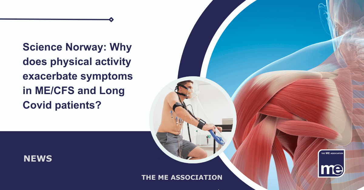 IMAGE DESCRIPTION: An image of a human body showing the muscles in the shoulder and upper arm with a circular image showing a man having a Cardiopulmonary Exercise Test (CPET). Title reads: Science Norway: Why does physical activity exacerbate symptoms in ME/CFS and Long Covid patients? The ME Association Logo (bottom right)