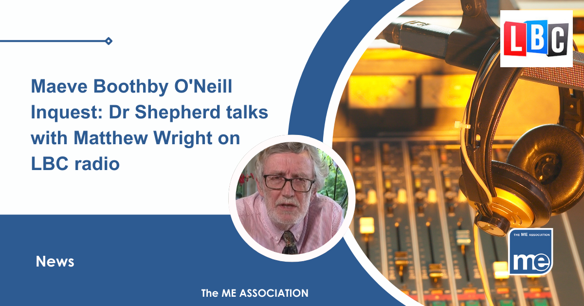 IMAGE DESCRIPTION: An image of a radio studio with the LBC logo and a circular image of Dr Charles Shepherd, Honorary Medical Adviser to the ME Association. Title: Maeve Boothby O'Neill Inquest: Dr Shepherd talks with Matthew Wright on LBC radio. The ME Association Logo (bottom right).