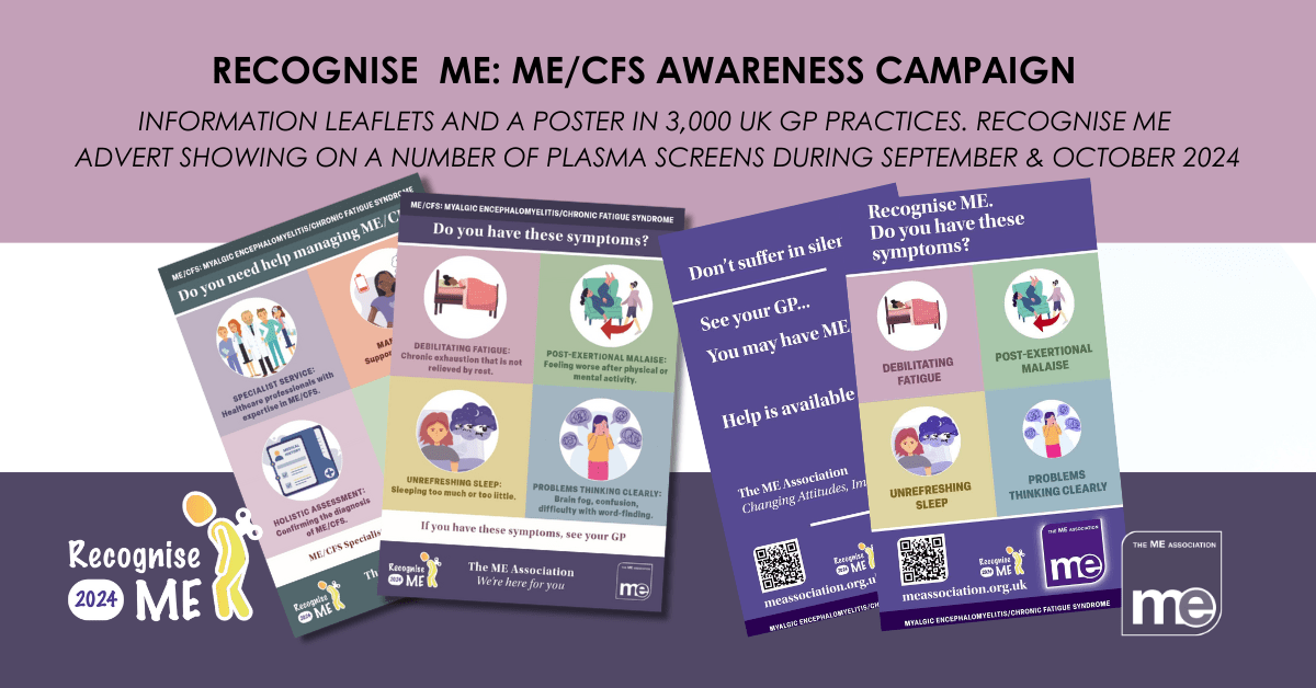 IMAGE DESCRIPTION: Images of the leaflets and plasma screen adverts. Wording - Recognise ME: ME/CFS Awareness Campaign. Information leaflets and A poster in 3,000 UK GP practices. Recognise ME advert showing on a number of plasma screens during September & October 2024. Recognise ME and ME Association Logos.