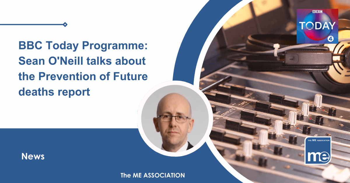 IMAGE DESCRIPTION: An image of a radio studio with the BBC Radio Today programme logo with a circular image of Sean O'Neill. Title: BBC Today Programme: Sean O'Neill talks about the Prevention of Future deaths report. The ME Association Logo (bottom right)