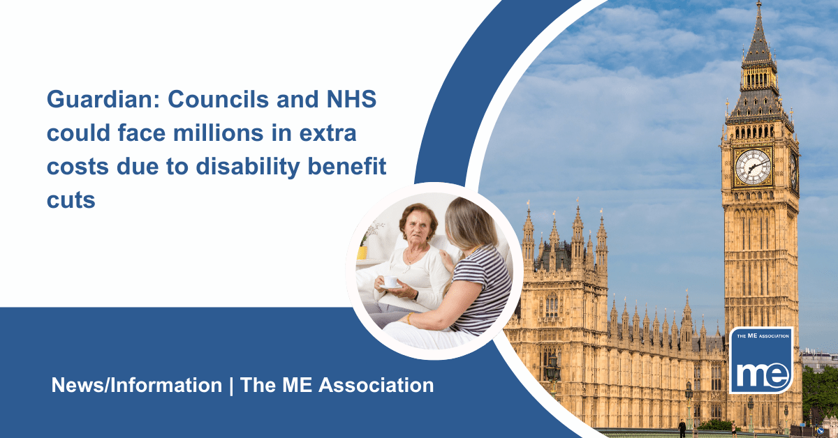 IMAGE DESCRIPTION: An image of the Houses of Parliament with a circular image of a carer looking after their relative. Title: Guardian: Councils and NHS could face millions in extra costs due to disability benefit cuts. The ME Association Logo (bottom right)