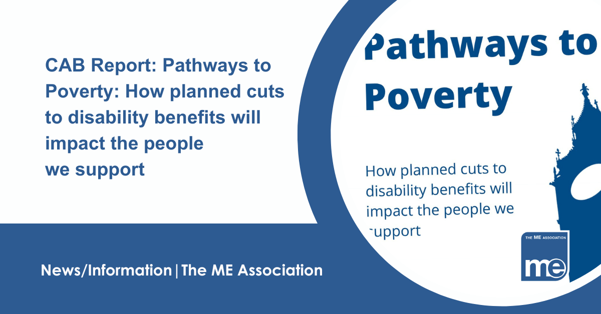 IMAGE DESCRIPTION: An image of the front cover of the report. Title: CAB Report: Pathways to Poverty: How planned cuts to disability benefits will impact the people we support. The ME Association Logo (bottom right)