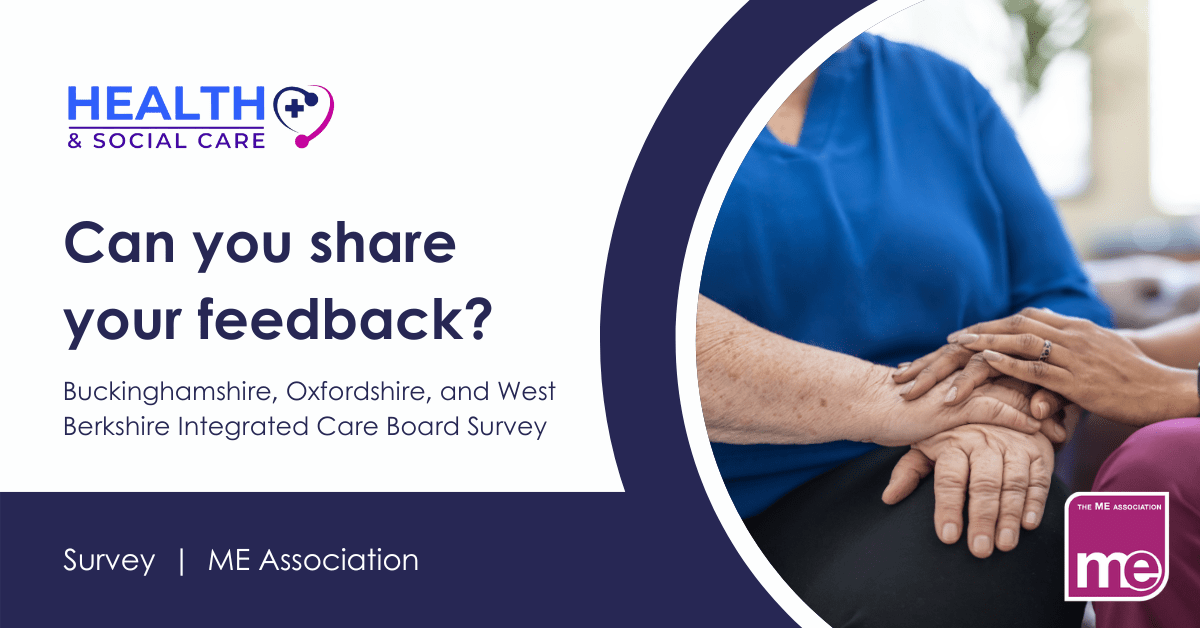 IMAGE DESCRIPTION: Photo of a carer comforting a person by putting her hands on top of theirs. Wording - Can you share your feedback? Buckinghamshire, Oxfordshire, and West Berkshire Integrated Care Board Survey. Health and Social Care and ME Association logos.