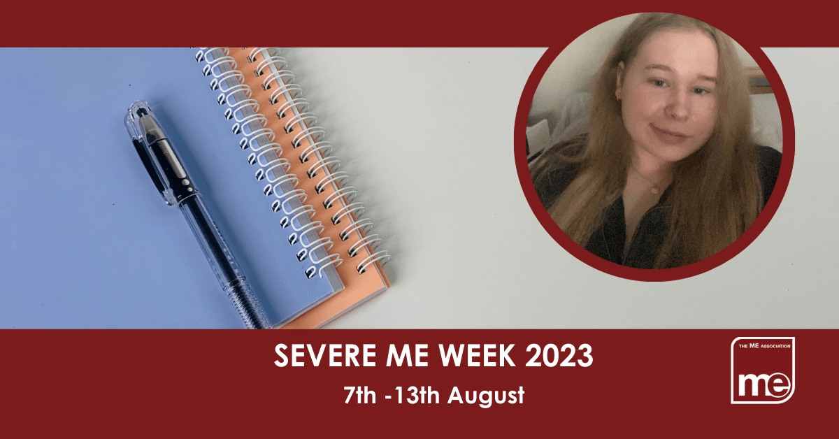 IMAGE DESCRIPTION: An image of a notepad, and pen with a circular image of Katie.The title: Severe ME Week 2023 7th -13th August. The ME Association logo (bottom right)