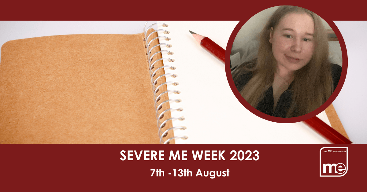 IMAGE DESCRIPTION: An image of a notepad, and pencil with a circular image of Katie.The title: Severe ME Week 2023 7th -13th August. The ME Association logo (bottom right)