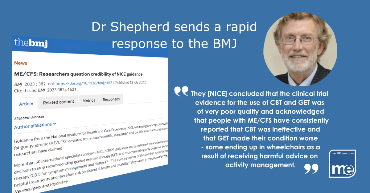 IMAGE DESCRIPTION: A screenshot of the article on BMJ website with the title: Dr Shepherd sends a rapid response to the BMJ. There is an image of Dr Shepherd (top right) with a quote from his rapid response "They [NICE] concluded that the clinical trial evidence for the use of CBT and GET was of very poor quality and acknowledged that people with ME/CFS have consistently reported that CBT was ineffective and that GET made their condition worse - some ending up in wheelchairs as a result of receiving harmful advice on activity management" The ME Association logo (bottom right)