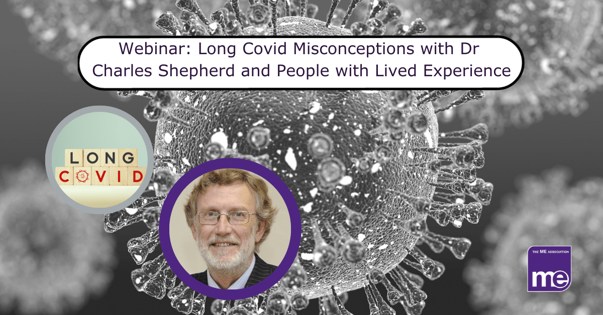 IMAGE DESCRIPTION: An image of Covid spike proteins with two circular images: one of blocks spelling Long Covid and one of Dr Shepherd, Honorary Medical Adviser to the ME Association. The title: Webinar: Long Covid Misconceptions with Dr Charles Shepherd and People with Lived Experience. The ME Association logo (bottom right)