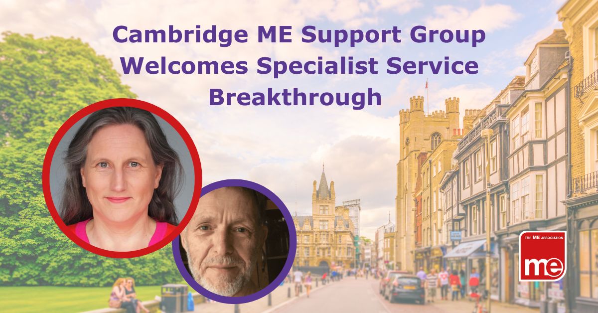 Image description: The image shows a backdrop of a street in Cambridge UK. 2 small pictures at the front show Mark Harper (Chair) and Dr Vikki McKeever. The title reads Cambridge ME Support Group Welcomes Specialist Service Breakthrough. ME Association logo (bottom right)