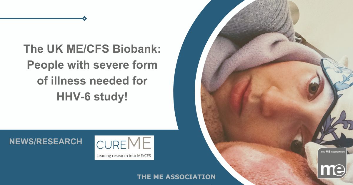 Image description: The picture shows a person lying in bed with severe ME/CFS. They have an eye mask on their forehead. The title reads The UK ME/CFS Biobank: People with severe form of illness needed for HHV-6 study! ME Association logo bottom right. CureME logo bottom centre.