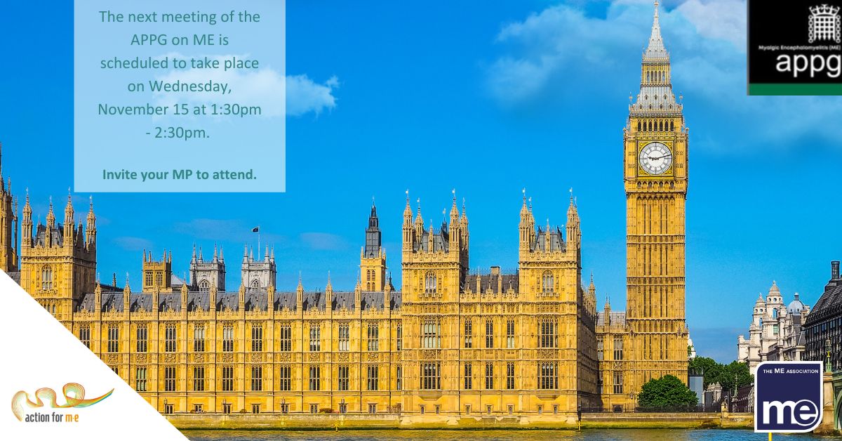 Image description: The picture shows the houses of parliament with a bright blue sky in the background. The title reads: Invite your MP to the next All-Party Parliamentary Group meeting on M.E. ME Association logo bottom right. Action for ME logo bottom left. APPG logo top right
