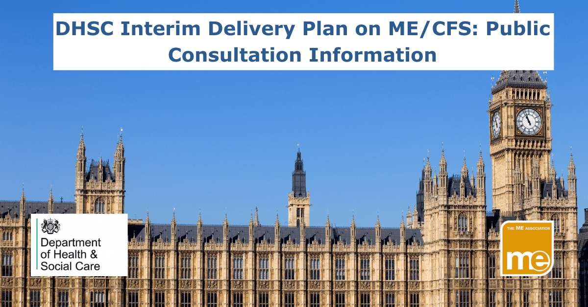 IMAGE DESCRIPTION: The picture shows Big Ben and the houses of Parliament. The title reads: DHSC Interim Delivery Plan on ME/CFS: Public Consultation Information- The ME Association logo (bottom right) and the DHSC logo (bottom left).