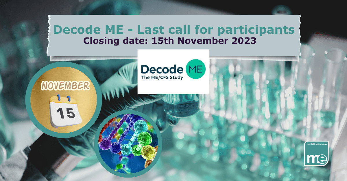 IMAGE DESCRIPTION: An image of someone conducting research with test tubes with a green overlay. Title reads: Decode ME - Last call for participants. Closing date: 15th November 2023. Two circles, one has an image of DNA and one has the date 15th November. The Decode ME logo (centre) and the ME Association logo (bottom right).