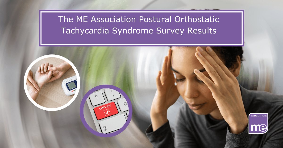 Image description: The picture shows a person with their head in hands. 2 inner pictures show a person having their pulse taken and a computer keyboard which says survey. The title reads: The ME Association Postural Orthostatic Tachycardia Syndrome Survey Results. ME Association logo bottom right.