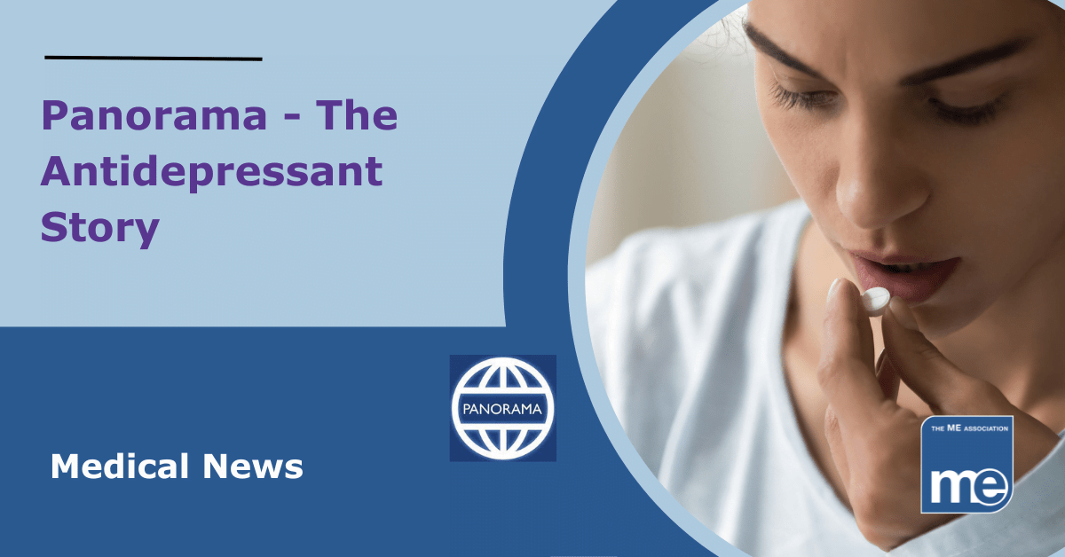 IMAGE DESCRIPTION: An image showing a lady taking a tablet with the title: Panorama - The Antidepressant Story. The Panorama logo (middle) and the ME Association logo (bottom right)