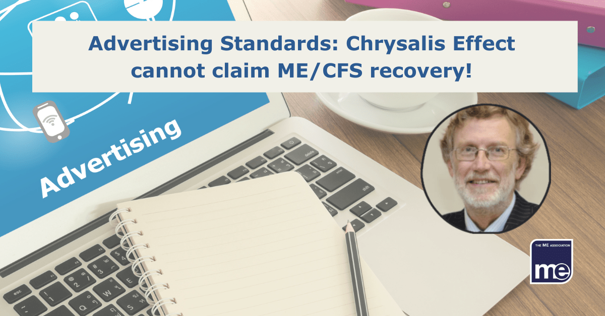 IMAGE DESCRIPTION: A laptop on a desk with the wording 'Advertising' and a notepad and pen. With an circular image of Dr Charles Shepherd, Honorary Medical Adviser to the ME Association.The title reads: Advertising Standards: Chrysalis Effect cannot claim ME/CFS recovery! The ME Association logo (bottom right)