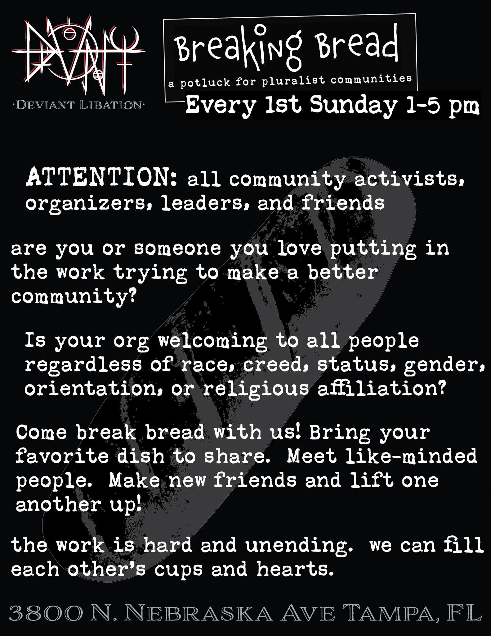 Breaking Bread - a potluck for pluralist communities Every 1st Sunday 1-5pm ATTENTION: all community activists, organizers, leaders and friends Are you or someone you love putting in te work trying to make a better community? Is your org welcoming to all people regardless of race, creed, status, gender, orientation, or religious affiliation? Come break bread with us! Bring your favorite dish to share. Meet like-minded people. Make new friends and lift one another up! The work is hard and unending. We can fill each other’s cups and hearts.