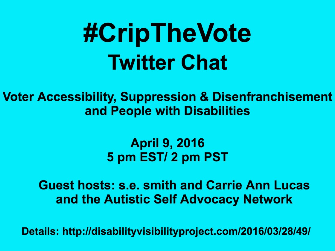 Bright aqua blue background with black text that reads: #CripTheVote Twitter Chat Voter Accessibility, Suppression & Disenfranchisement and People with Disabilities April 9, 2016 5 pm EST/ 2 pm PST Guest hosts: s.e. smith and Carrie Ann Lucas and the Autistic Self Advocacy Network Details: http://disabilityvisibilityproject.com/2016/03/28/49