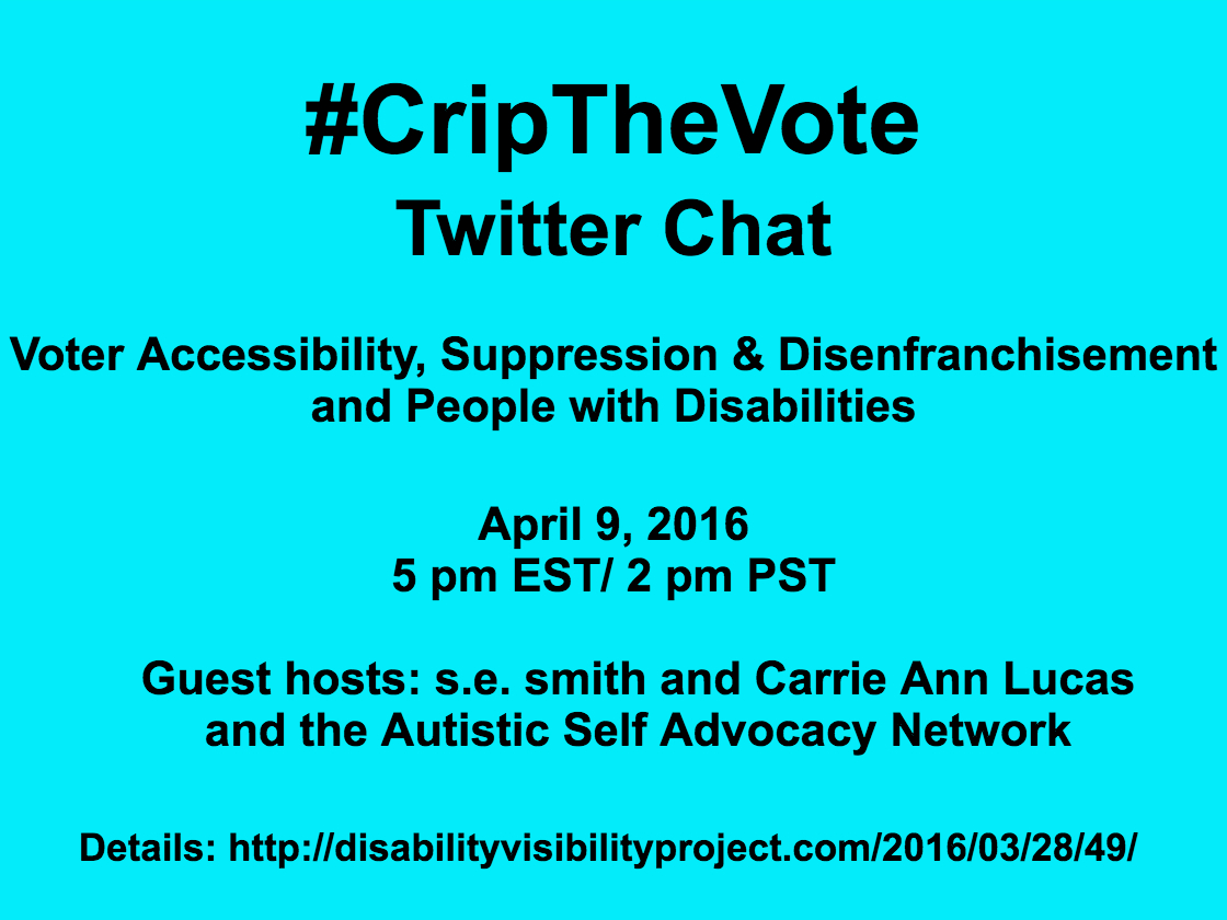 Bright aqua blue background with black text that reads: #CripTheVote Twitter Chat Voter Accessibility, Suppression & Disenfranchisement and People with Disabilities April 9, 2016 5 pm EST/ 2 pm PST Guest hosts: s.e. smith and Carrie Ann Lucas and the Autistic Self Advocacy Network Details: http://disabilityvisibilityproject.com/2016/03/28/49