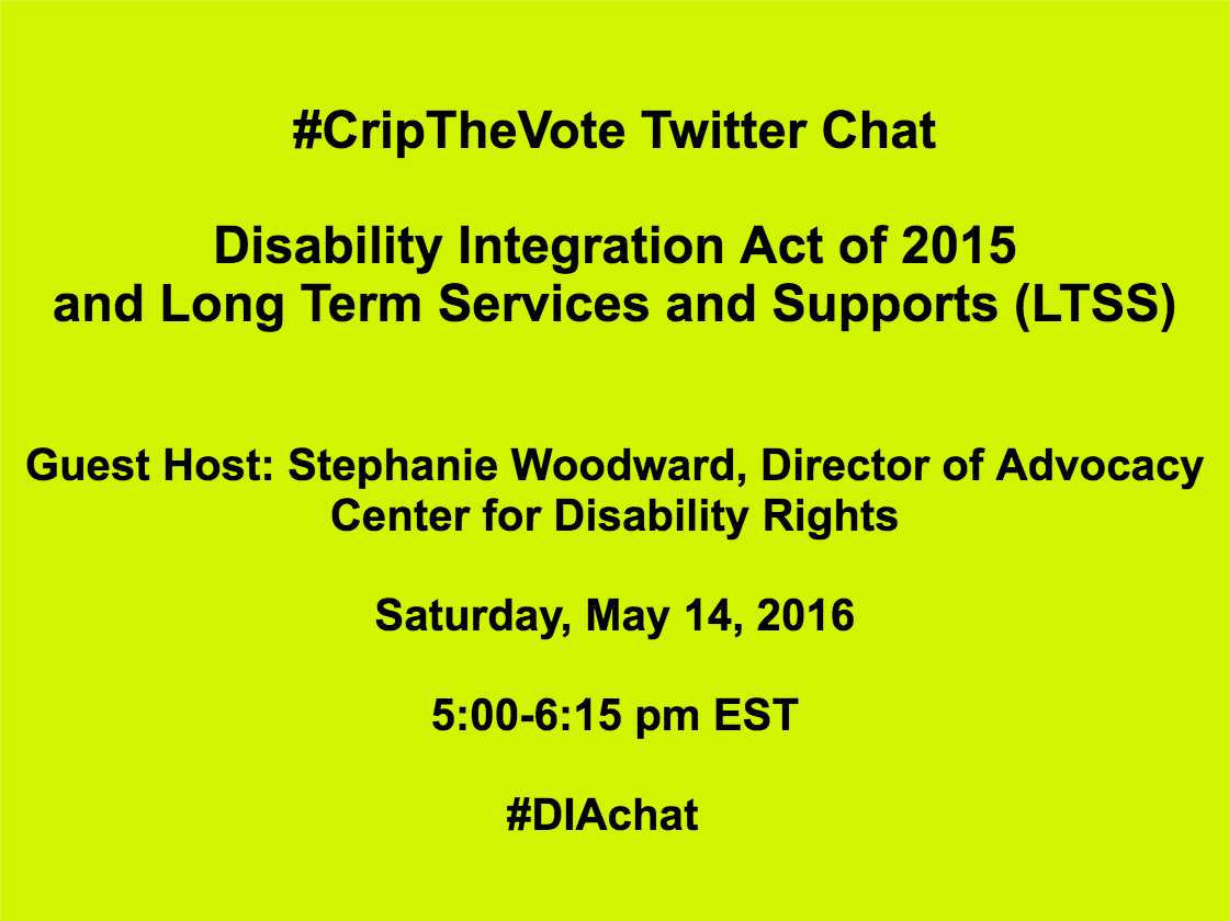 Bright yellow image with black text that reads: #CripTheVote Twitter Chat Disability Integration Act of 2015 and Long Term Services and Supports (LTSS) Guest Host: Stephanie Woodward, Center for Disability Rights Saturday, May 14, 2016 5:00-6:15 pm EST #DIAchat