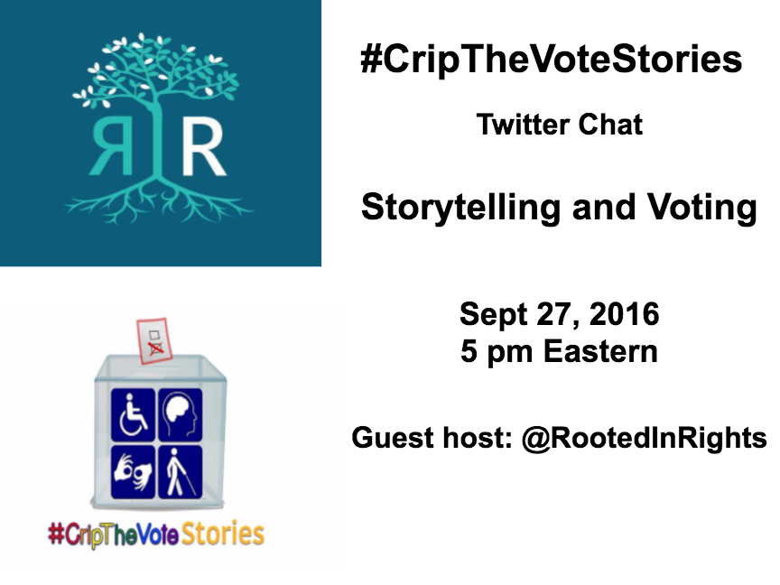 A graphic with a white background. On the upper-left quadrant is a logo of Rooted in Rights that is square-shaped with a dark blue teal background. There is a tree in the middle with branches and leaves and long extending roots below in aqua blue. Left of the tree trunk is an 'R' that is backwards also in aqua blue and to the right of the tree trunk is an 'R' that is in white. On the lower left- quadrant is a graphic of #CripTheVoteStories with the text of the hashtag in rainbow colors (red, orange, yellow, green, blue purple and yellow). Above the hashtag is a voting box with a marked ballot and the box has 4 quadrants with pictures of a wheelchair, 2 hands signing, a person using a cane and image of a person's brain On the right-half of the graphic are words in black text that read: #CripTheVoteStories Twitter Chat, Storytelling and Voting, Sept 27, 2016, 5 pm Eastern, Guest host: Rooted in Rights  