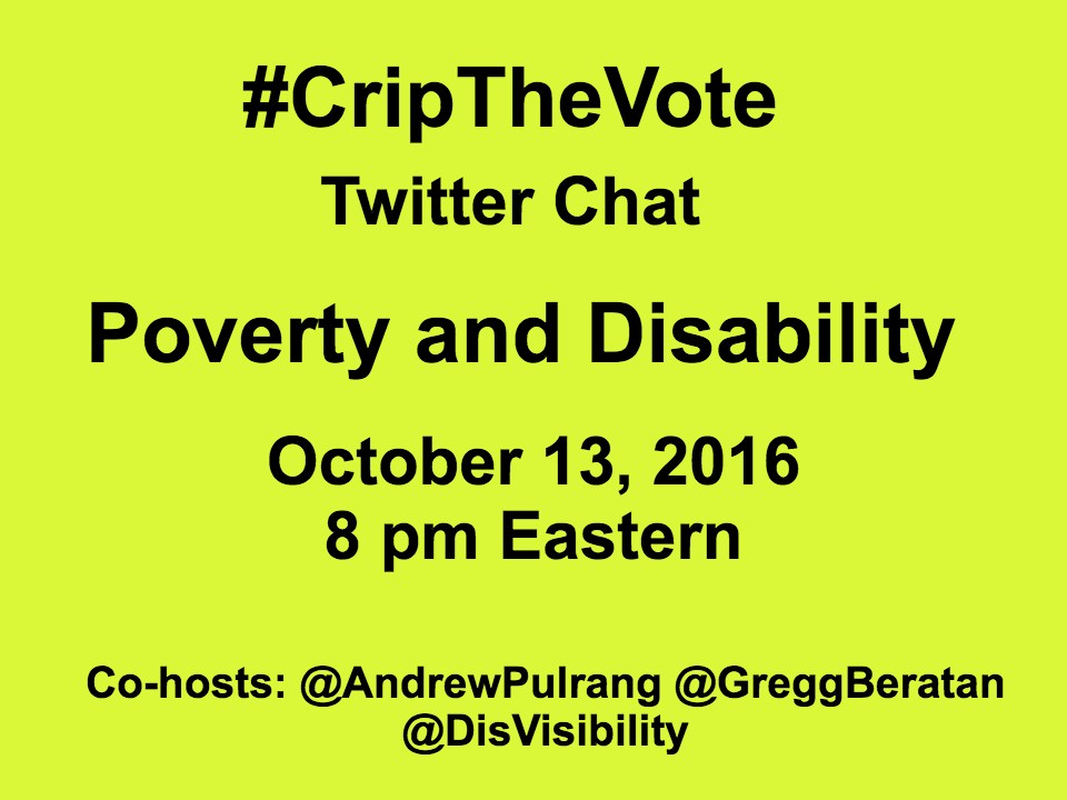 Yellow graphic with the following in black text: #CripTheVote Twitter Chat Poverty and Disability October 13, 2016 8 pm Eastern Co-hosts: @AndrewPulrang @GreggBeratan @DisVisibility