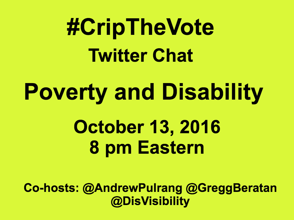 Yellow graphic with the following in black text: #CripTheVote Twitter Chat Poverty and Disability October 13, 2016 8 pm Eastern Co-hosts: @AndrewPulrang @GreggBeratan @DisVisibility