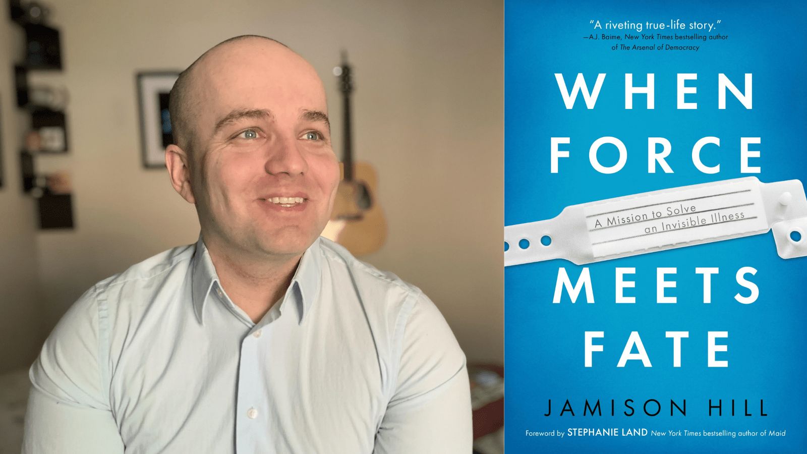 [left] A photo of Jamison Hill, a young white man with an almost clean-shaven head with expressive blue eyes. He is looking away from the camera, slightly to the right and wearing a light blue, long-sleeved button down shirt. He is smiling. [right] Light blue book cover with white text that reads, WHEN FORCE MEETS FATE. In the middle is an image of a hospital ID bracelet with text, “A mission to solve an invisible illness.” At the top, “A riveting true-life story” - AJ Baime, New York Times bestselling author of The Arsenal of Democracy. At the bottom: JAMISON HILL, Foreword by Stephanie Land, New York Times bestselling author of Maid. 