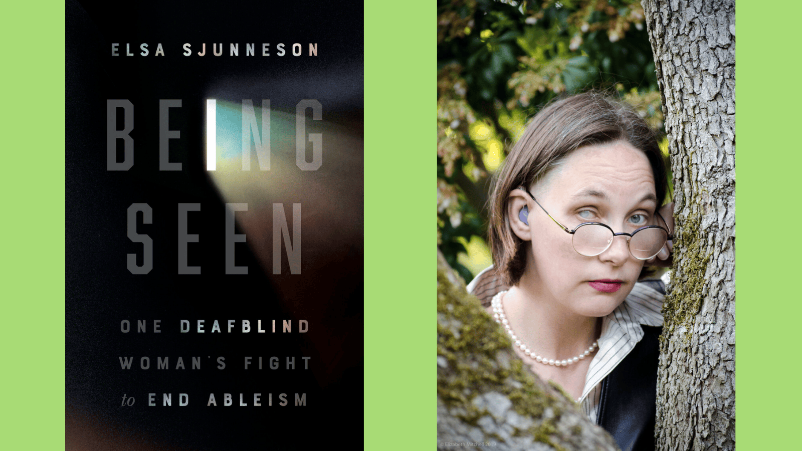 Graphic with a leaf green background. Left: A white woman with short hair and an occluded cataract on her right eye wearing purple hearing aids and a pearl necklace, looking with raised eyebrows at camera between trees. Photo credit: Lis Mitchell, 2021. Right: Cover image of Being Seen: One Deafblind Woman’s Fight to End Ableism by Elsa Sjunneson. From the letter “I” in “BEING,” the color of Elsa’s cataract refracts in a rainbow-colored prismatic effect over a dark background. “Deafblind” is emphasized with light.