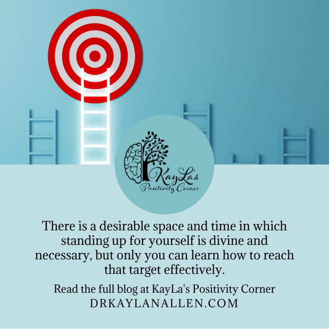 There is a desirable space and time in which standing up for yourself is divine and necessary, but only you can learn how to reach that target effectively. Read the full blog at KayLa's Positivity Corner drkaylanallen.com