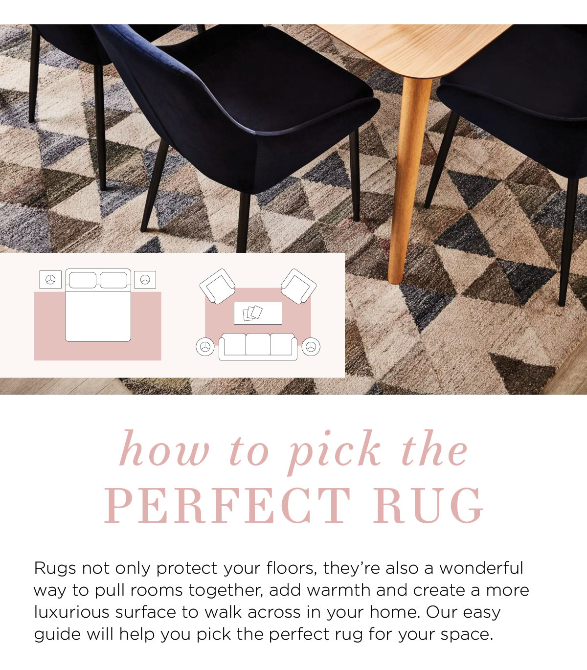 2021 Rug Collection: How to pick the perfect rug Rugs not only protect your floors, they’re also a wonderful way to pull rooms together, add warmth and create a more luxurious surface to walk across in your home. Our easy guide will help you pick the perfect rug for your space.