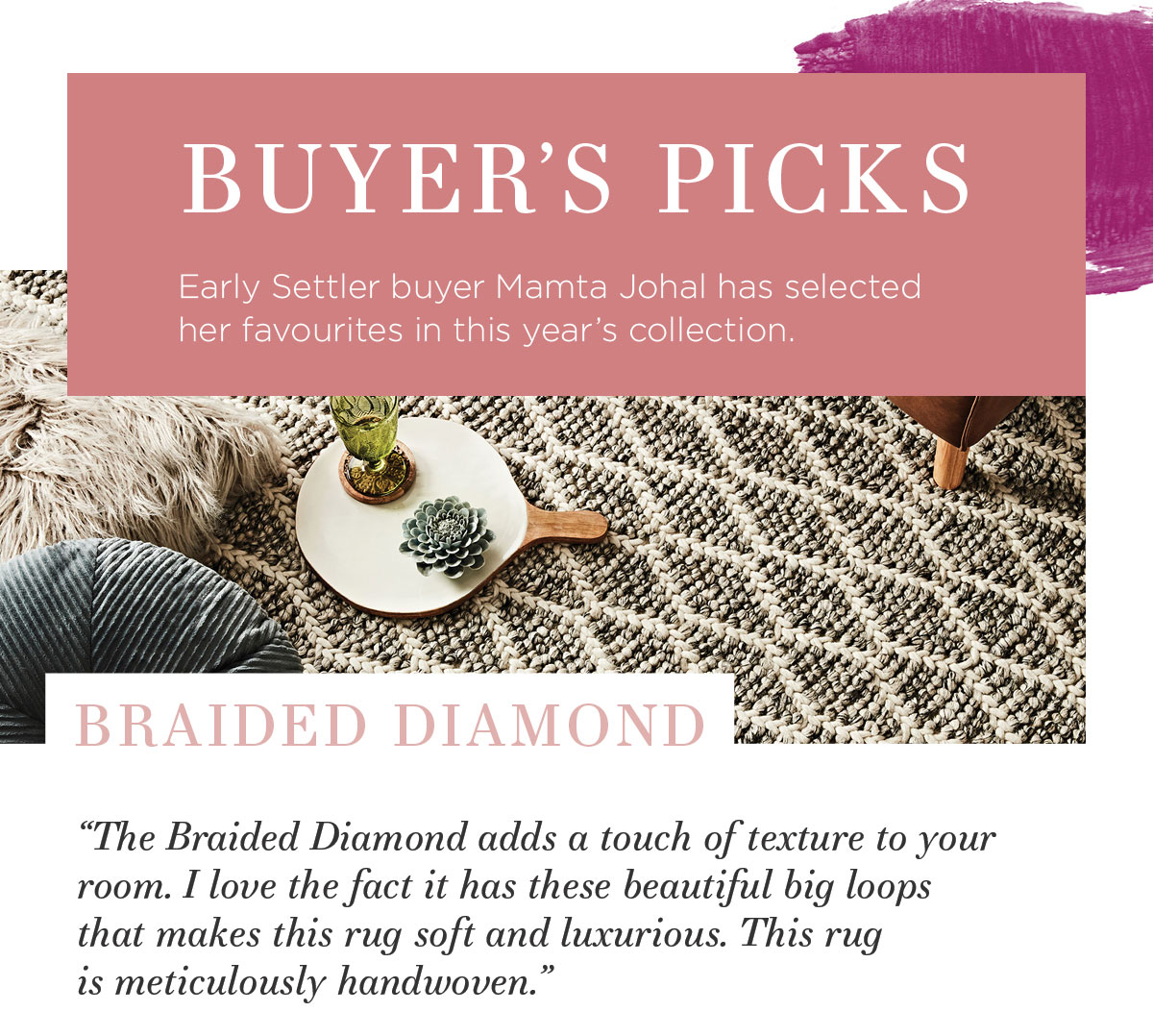 2021 Rug Collection: Early Settler buyer Mamta Johal has selected her favourites in this year’s collection. “The Braided Diamond adds a touch of texture to your room. I love the fact it has these beautiful big loops that makes this rug soft and luxurious. This rug is handwoven."