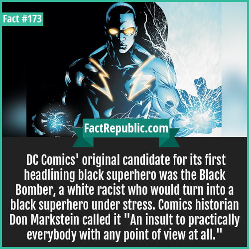 173. Racist superhero DC-DC Comics' original candidate for its first headlining black superhero was the Black Bomber, a white racist who would turn into a black superhero under stress. Comics historian Don Markstein called it ‘An insult to practically everybody with any point of view at all.’