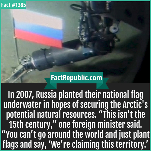 1385. Russian Arctic Flag-In 2007, Russia planted their national flag underwater in hopes of securing the Arctic's potential natural resources. “This isn’t the 15th century,” one foreign minister said. “You can’t go around the world and just plant flags and say, ‘We’re claiming this territory.’