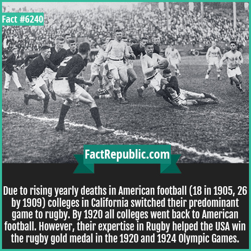 6240. When Rugby Ruled-Due to rising yearly deaths in American football (18 in 1905, 26 by 1909) colleges in California switched their predominant game to rugby. By 1920 all colleges went back to American football. However, their expertise in Rugby helped the USA win the rugby gold medal in the 1920 and 1924 Olympic Games.