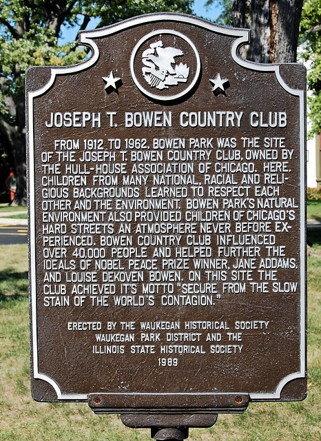 Joseph T. Bowen Country Club, From 1912 to 1962, Bowen Park was the site of the Joweph T. Bowen Country Club, owned by the Hull-House Association of Chicago.  Here Children from many national, racial, and religious backgrounds learned to respect each other and the environment. Bowen Park’s natural environment also provided children of Chicago’s hard streets an atmosphere never before experienced.  Bowen country club influenced over 40,000 people and helped further the ideals of Nobel Peace Prize Winner, Jane Addams and Louise Dekoven Bowen.  On this site the club achieved its motto “Secure from the slow stain of the world’s contagion.”  Erected by the Waukegan Historical Society, Waukegan Park District and the Illinois State Historical Society 1989.