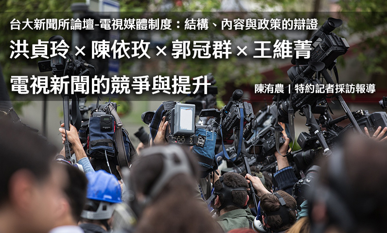 台大新聞所論壇-電視媒體制度：結構、內容與政策的辯證｜洪貞玲×陳依玫×郭冠群×王維菁｜電視新聞的競爭與提升