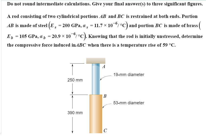 A Rod Consists Of Two Cylindrical Portions Ab And Bc Is Restrained At Both Ends Portion Ab Is Made Of Steel E 29 Times 10 6 Psi Alpha St 6 5 Times 10 6 Circ F And Portion Bc Is Made 253 A rod consisting of two cylindrical portions AB and BC is restrained at both ends.