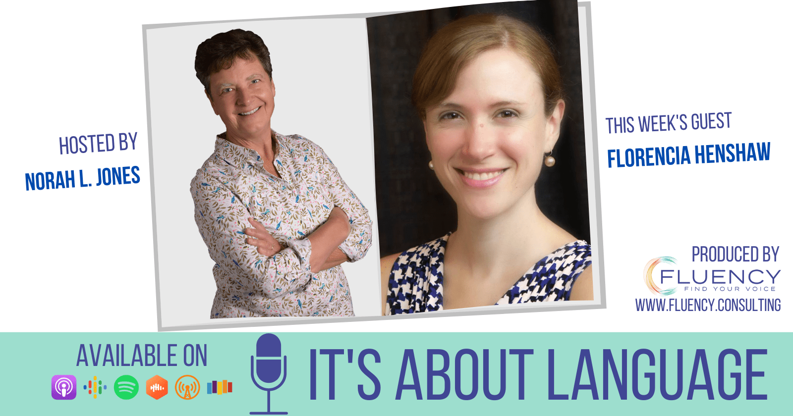From left. Text: Hosted by Norah L. Jones. Photo of woman with short brown hair, arms crossed, wearing floral blouse. Photo of woman with reddish brown hair, wearing earrings and white, blue, black patterned shirt. Text: This week's guest Florencia Henshaw. On bottom. Text: Available on. Underneath icons for podcast streaming services. Large text: It's about language.