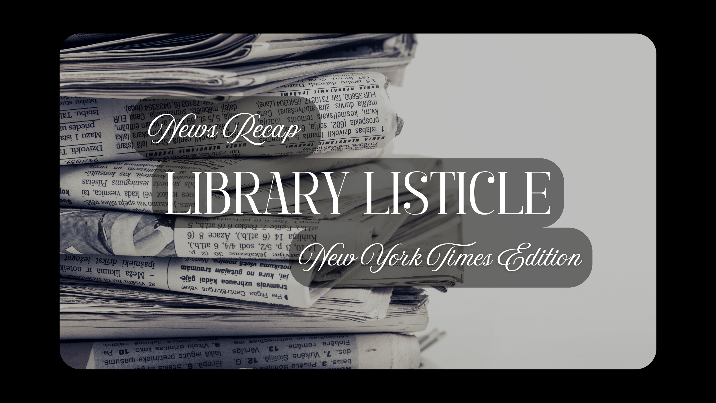 Image of newspaper stack with text on top that says "News Recap, Library Listicle, New York Timed Edition."