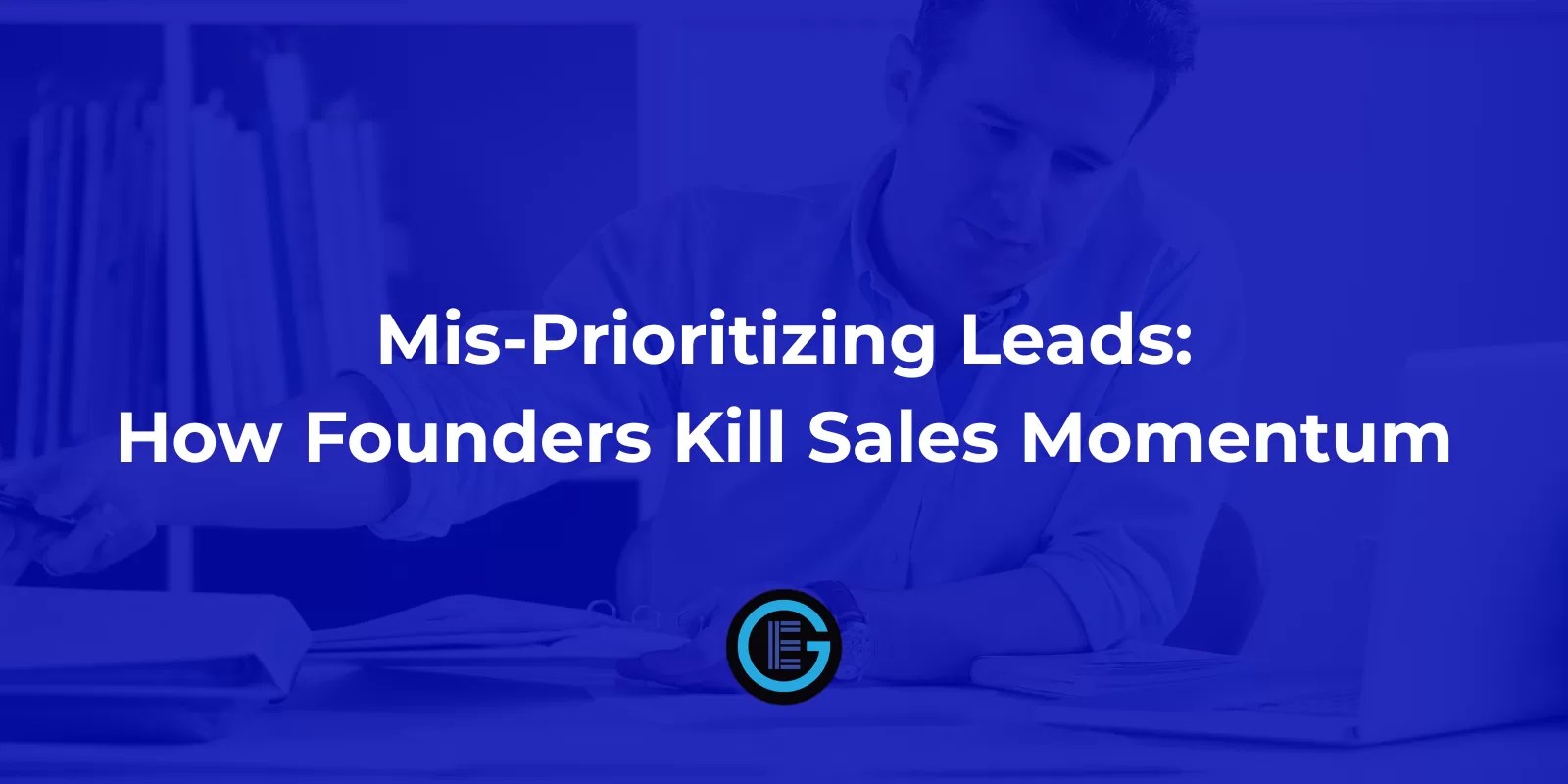Mis-Prioritizing Leads: How Founders Kill Sales Momentum