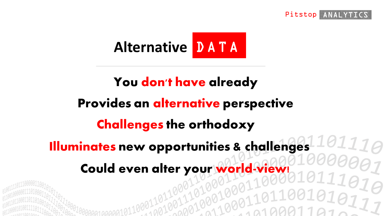 Alternative data is data that you don't have already, data that offers an alternative perspective, challenges the orthodoxy and illuminates new opportunities or challenges.  Pitstop Analytics