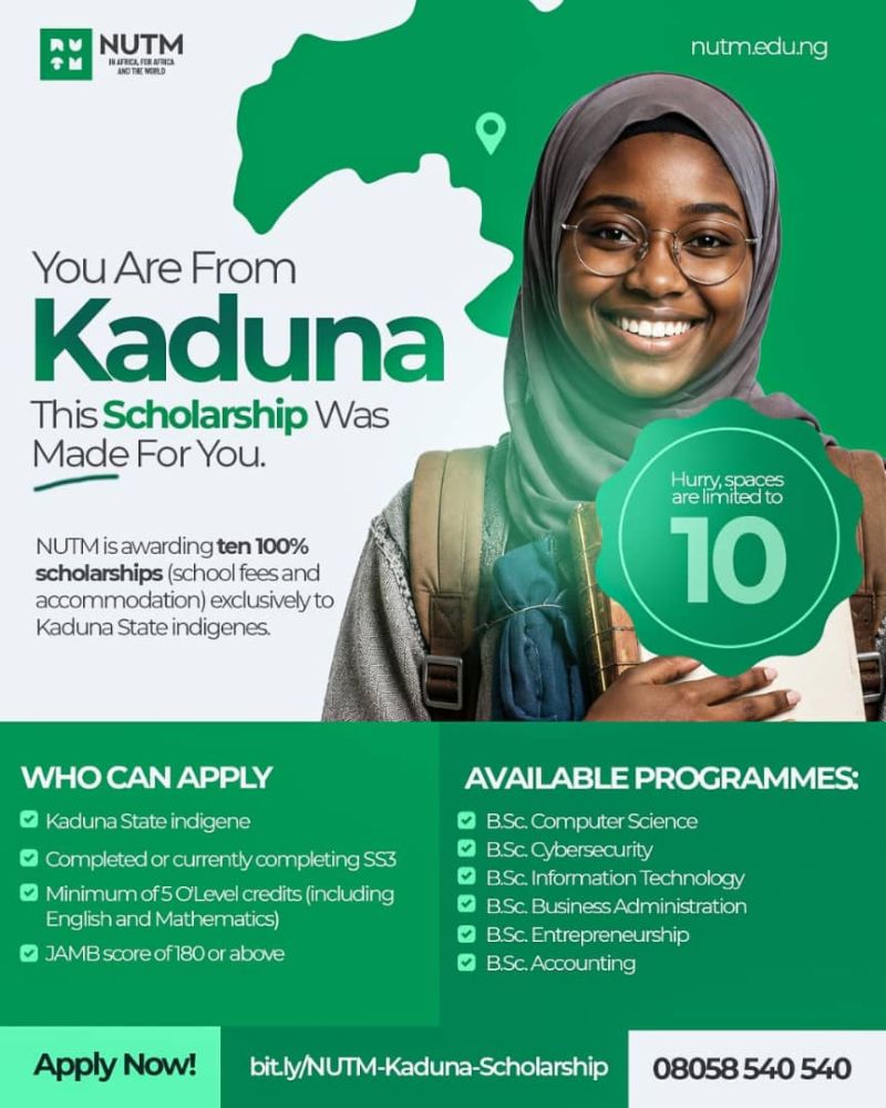 The Nigerian University of Technology and Management (NUTM) Scholarship Award for Kaduna Indigenes | Fully Funded The Nigerian University of Technology and Management (NUTM) invites applications from qualified indigenes of Kaduna State for the NUTM Kaduna Indigene Scholarship Award. This scholarship is designed to open doors for bright, ambitious young Nigerians who are ready to pursue a world-class university education but need financial support to do so. Selected recipients will receive a scholarship covering tuition fees for an undergraduate programme at NUTM. We are looking for candidates who demonstrate academic promise, personal integrity, and a genuine desire to contribute to their communities and to Africa's future. NUTM is awarding ten 100% scholarships (school fees and accommodation) exclusively to Kaduna State indigenes. WHO CAN APPLY Kaduna State indigene Completed or currently completing SS3 Minimum of 5 O'Level credits (including English and Mathematics) JAMB score of 180 or above AVAILABLE PROGRAMMES: B.Sc. Computer Science B.Sc. Cybersecurity B.Sc. Information Technology B.Sc. Business Administration B.Sc. Entrepreneurship B.Sc. Accounting The Nigerian University of Technology and Management (NUTM) Scholarship Award for Kaduna Indigenes | Fully Funded