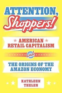 Attention, Shoppers! American Retail Capitalism and the Origins of the Amazon Economy Attention, Shoppers! American Retail Capitalism and the Origins of the Amazon Economy