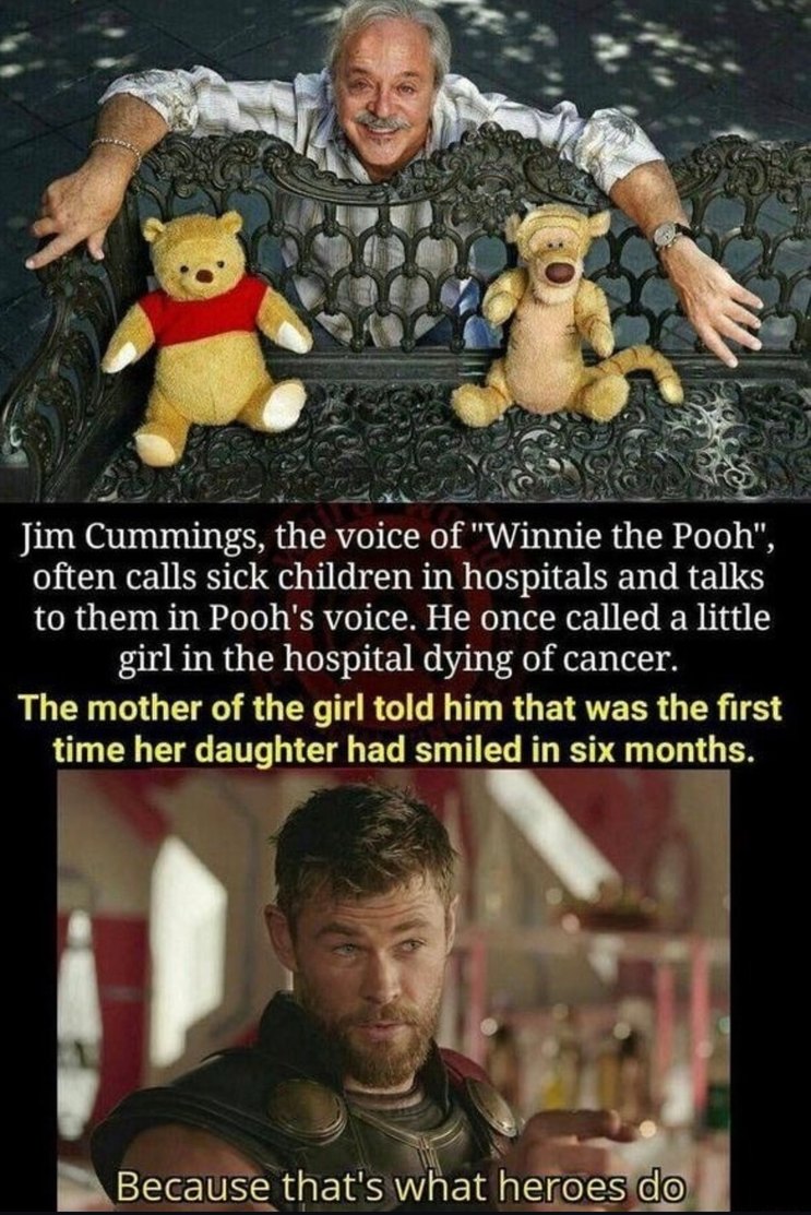 ﻿Jim Cummings, the voice of Winnie the Pooh” , often calls sick children in hospitals and talks to them in Pooh’s voice. He once called a little in the hospital dying of cancer: The mother of the girl told him that was the first time her daughter had smiled in six months: Because that’s what heroes do girl