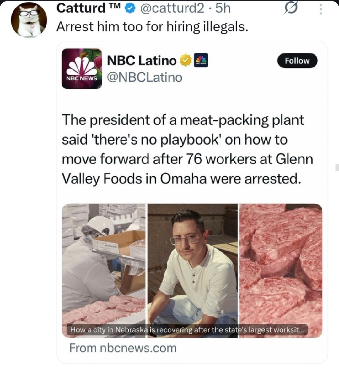 ﻿Catturd TM @catturd2 5h Arrest him too for hiring illegals. NBC Latino Follow NBC NEWS @NBCLatino The president of a meat-packing plant said ‘there’s no playbook’ on how to move forward after 76 workers at Glenn Valley Foods in Omaha were arrested: How a city in Nebraska is recovering after the state’s largest worksit From nbcnews.com