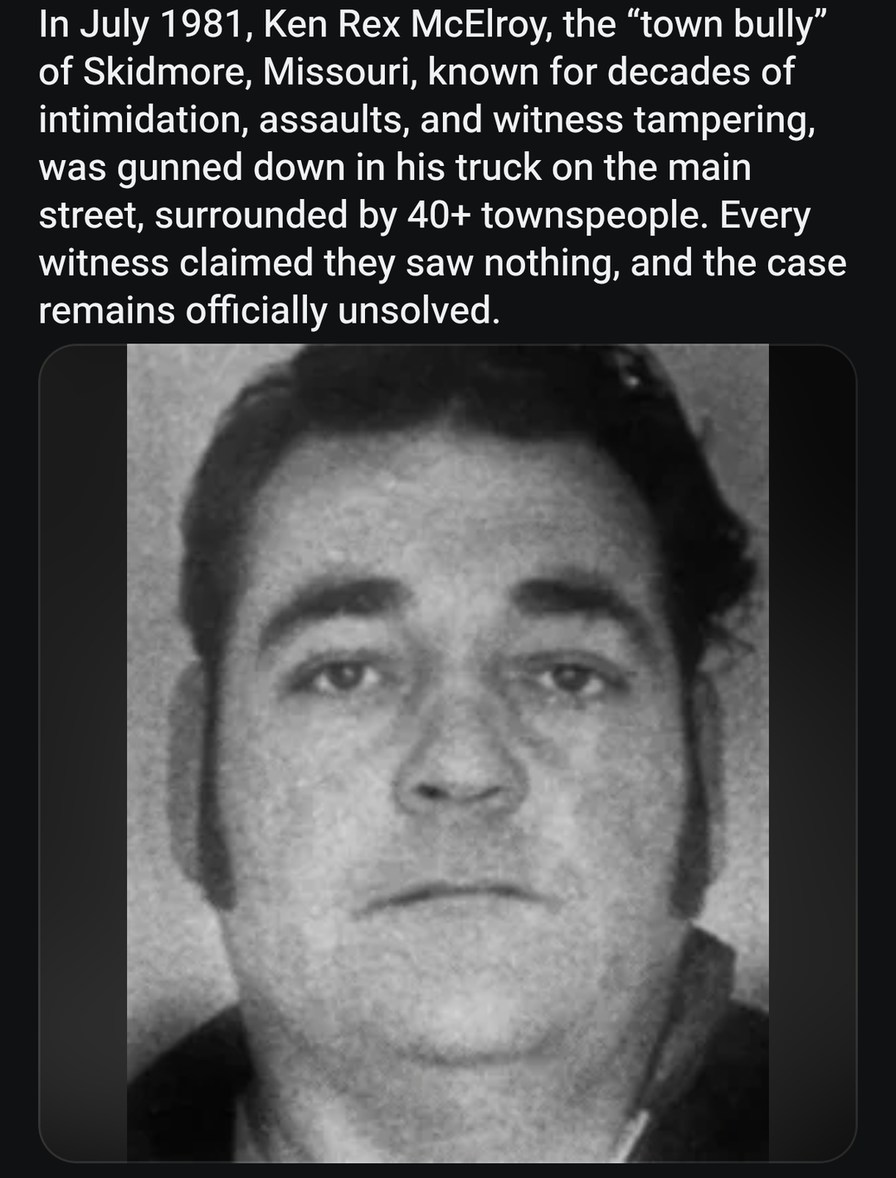 ﻿In July 1981, Ken Rex McElroy; the “town bully” of Skidmore, Missouri, known for decades of intimidation, assaults, and witness tampering; was gunned down in his truck on the main street; surrounded by 40+ townspeople. Every witness claimed saw nothing, and the case remains officially unsolved. they