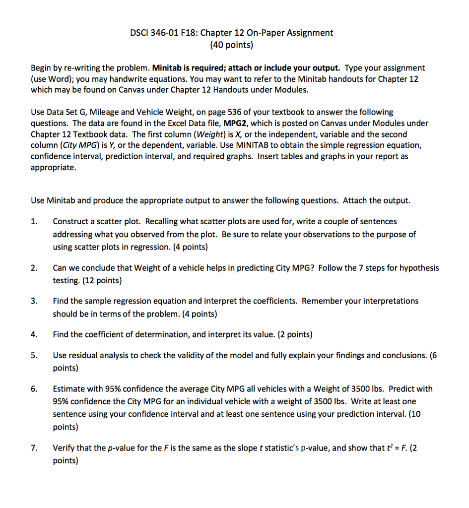DSCI 346-01 F18: Chapter 12 On-Paper Assignment (40 points) Begin by re-writing the problem. Minitab is required; attach or include your output. Type your assignment (use Word); you may handwrite equations. You may want to refer to the Minitab handouts for Chapter 12 which may be found on Canvas under Chapter 12 Handouts under Modules. Use Data Set G, Mileage and Vehicle Weight, on page 536 of your textbook to answer the following questions. The data are found in the Excel Data file, MPG2, which is posted on Canvas under Modules under Chapter 12 Textbook data. The first column (Weight) is X, or the independent, variable and the second column (City MPG) is Y, or the dependent, variable. Use MINITAB to obtain the simple regression equation, confidence interval, prediction interval, and required graphs. Insert tables and graphs in your report as appropriate. Use Minitab and produce the appropriate output to answer the following questions. Attach the output. Construct a scatter plot. Recalling what scatter plots are used for, write a couple of sentences addressing what you observed from the plot. Be sure to relate your observations to the purpose of using scatter plots in regression. (4 points) 1. 2. Can we conclude that Weight of a vehicle helps in predicting City MPG? Follow the 7 steps for hypothesis testing. (12 points) Find the sample regression equation and interpret the coefficients. Remember your interpretations should be in terms of the problem. (4 points) 3. 4. Find the coefficient of determination, and interpret its value. (2 points) 5. Use residual analysis to check the validity of the model and fully explain your findings and conclusions. (6 Estimate with 95% confidence the average City MPG all vehicles with a weight of 3500 lbs. Predict with 95% confidence the City MPG for an individual vehicle with a weight of 3500 lbs. write at least one sentence using your confidence interval and at least one sentence using your prediction interval. (10 points) 6. Verify that the p-value for the F is the same as the slope t statistics p-value, and show that t F. (2 points) 7.