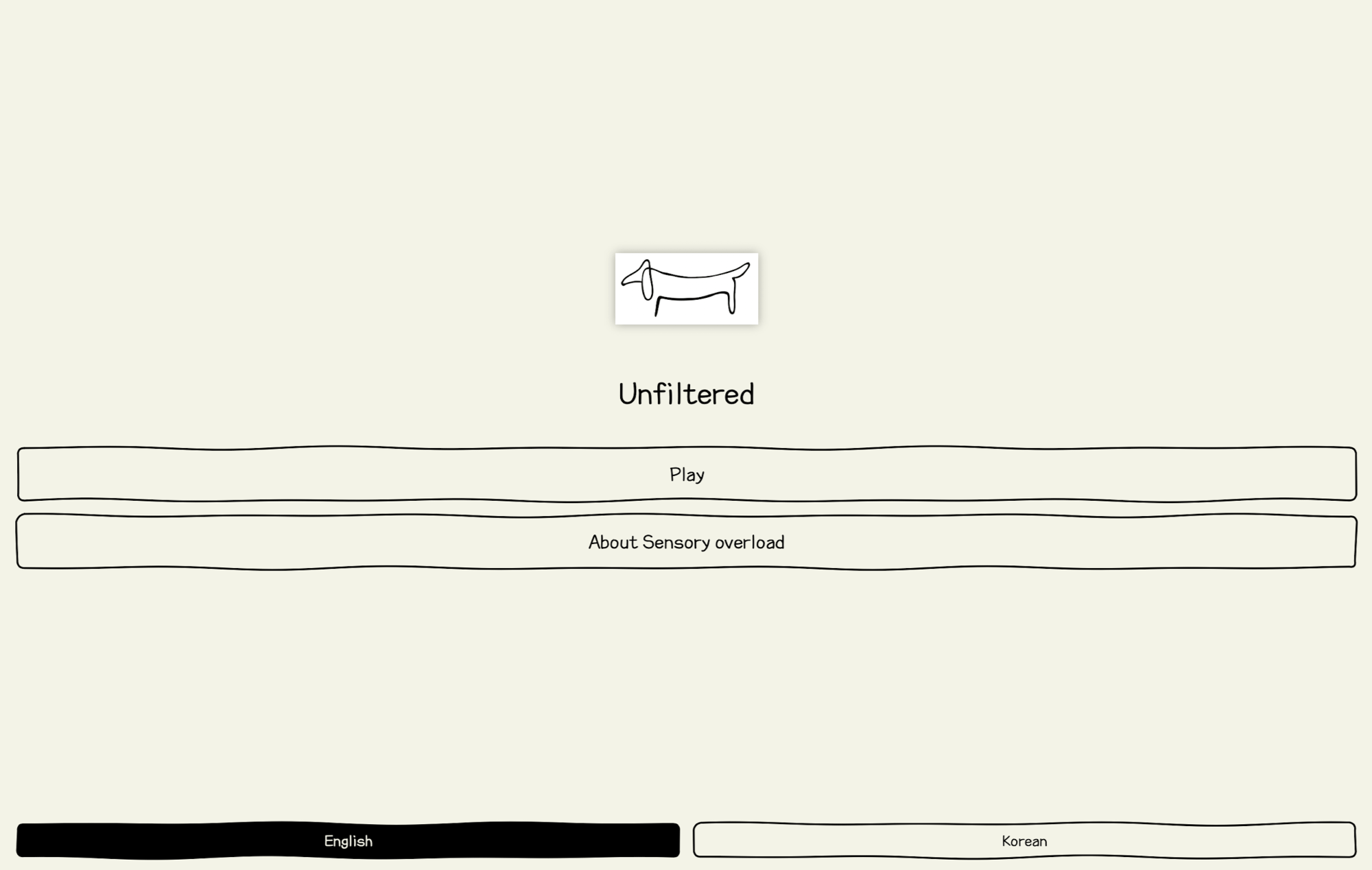 Swift Student Challenge 출품작인 'Unfiltered' 게임의 메인 화면 디자인 시안. 전체적으로 눈이 편안한 미색(Off-white) 배경을 사용하고 있으며, 모든 그래픽 요소와 버튼 테두리는 손으로 직접 그린 듯한 검은색 드로잉 스타일로 구성되어 따뜻하고 감성적인 분위기를 준다. 화면 상단 중앙에는 가안으로 설정된 귀여운 강아지 모양의 로고가 위치하며, 그 아래로 게임 제목인 'Unfiltered'가 적혀 있다. 화면 중앙부에는 가로로 긴 두 개의 버튼이 배치되어 있고, 하단에는 언어 선택을 위한 탭이 위치한다. Unfiltered 중앙 버튼 구성 Play (플레이) About Sensory overload (감각 과부하에 대하여) 하단 언어 선택 (Tab) English (영어) - 검은색 배경에 흰색 글씨로 활성화 상태 표시 Korean (한국어) - 흰색 배경에 검은색 글씨로 비활성화 상태 표시