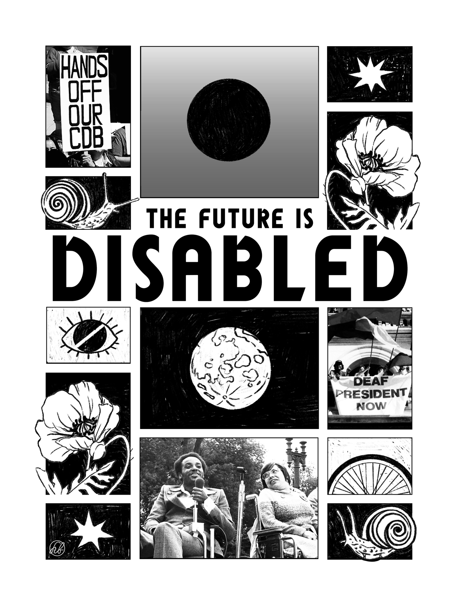 Artwork by haley brown. Black screenprinting and black-and-white photographs on a white background. The central text says, “The future is disabled.” Above this text is a grid of photographs and illustrations. The first photograph in the upper left corner is zoomed in on a handmade poster held by a protester that says, “Hands off our CDB.” Below this photograph is an illustration of a snail. What follows to the right of these images are illustrations of a black circle in the center of a grey gradient, an 8-point star or splat, and a flowering plant. Below the central text is another grid of photographs and illustrations. In the first column on the left are illustrations of an eyeball with a diagonal white line struck through the center of the iris, a flowering plant, and a 7-point star or splat. The next column contains an illustration of the earth as seen from space and a photograph with Brad Lomax and Judy Heumann – two disability rights activists – on a stage before a crowd at a 1970s rally. Both are wheelchair users. The third column has a 1988 photograph from the Deaf President Now! movement in which Gallaudet students led efforts to advocate for appointing the university’s first Deaf president. In the black-and-white photograph, protesters wave colorful flags while doing a banner drop from the balcony of the US Capitol. The banner says, “Deaf President Now!” Below this photograph are illustrations of half of a wheelchair wheel and a snail.
