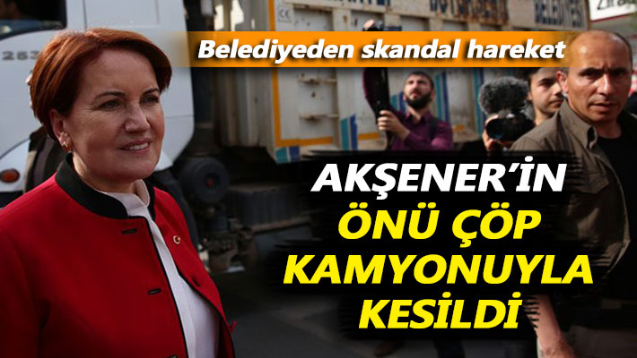 Akşener’in önü çöp kamyonuyla kesildi
